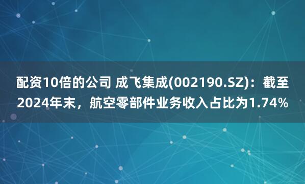 配资10倍的公司 成飞集成(002190.SZ)：截至2024年末，航空零部件业务收入占比为1.74%