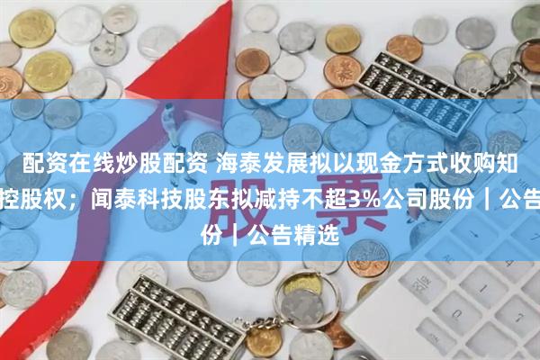 配资在线炒股配资 海泰发展拟以现金方式收购知学云控股权；闻泰科技股东拟减持不超3%公司股份｜公告精选