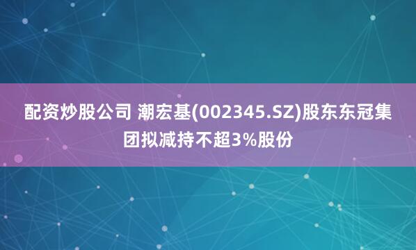 配资炒股公司 潮宏基(002345.SZ)股东东冠集团拟减持不超3%股份