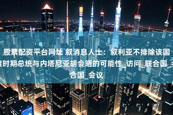 股票配资平台网址 叙消息人士：叙利亚不排除该国过渡时期总统与内塔尼亚胡会晤的可能性_访问_联合国_会议