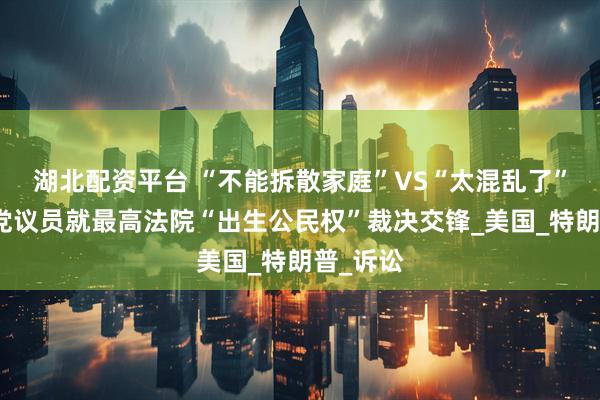 湖北配资平台 “不能拆散家庭”VS“太混乱了”：美两党议员就最高法院“出生公民权”裁决交锋_美国_特朗普_诉讼