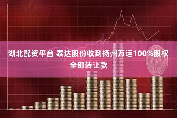 湖北配资平台 泰达股份收到扬州万运100%股权全部转让款