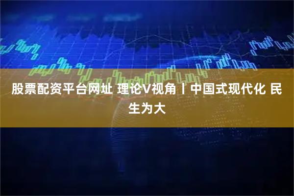 股票配资平台网址 理论V视角丨中国式现代化 民生为大