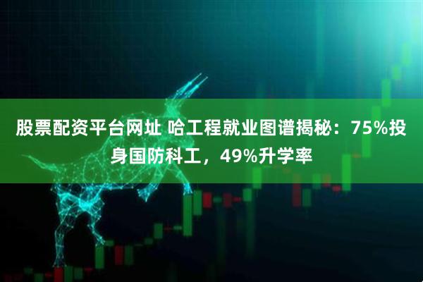 股票配资平台网址 哈工程就业图谱揭秘：75%投身国防科工，49%升学率