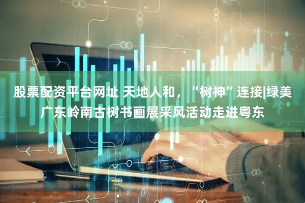 股票配资平台网址 天地人和，“树神”连接|绿美广东岭南古树书画展采风活动走进粤东