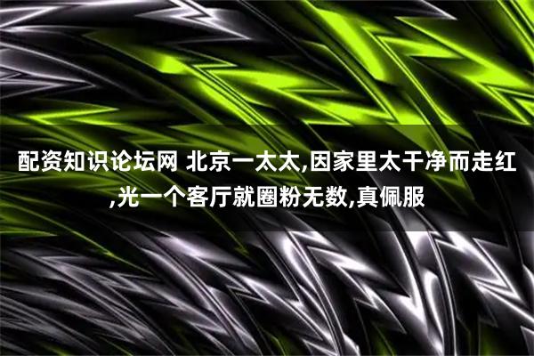 配资知识论坛网 北京一太太,因家里太干净而走红,光一个客厅就圈粉无数,真佩服