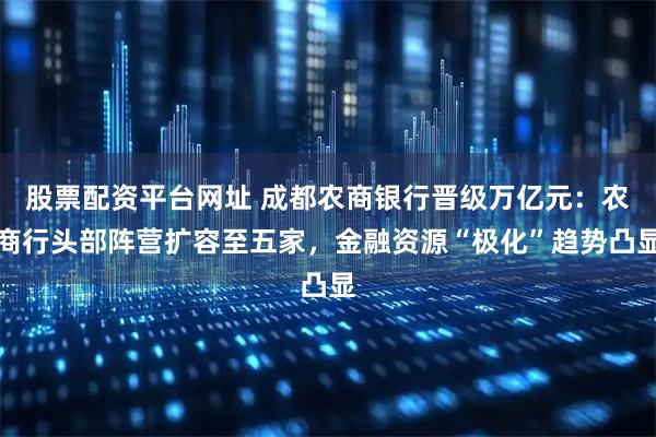 股票配资平台网址 成都农商银行晋级万亿元：农商行头部阵营扩容至五家，金融资源“极化”趋势凸显