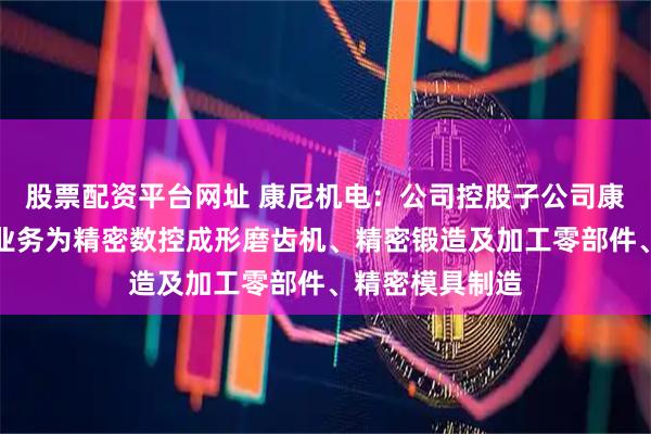 股票配资平台网址 康尼机电：公司控股子公司康尼精机的主营业务为精密数控成形磨齿机、精密锻造及加工零部件、精密模具制造