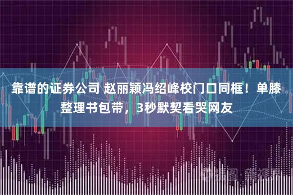 靠谱的证券公司 赵丽颖冯绍峰校门口同框！单膝整理书包带，3秒默契看哭网友