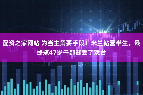 配资之家网站 为当主角耍手段！米兰钻营半生，最终嫁47岁干部却丢了戏台