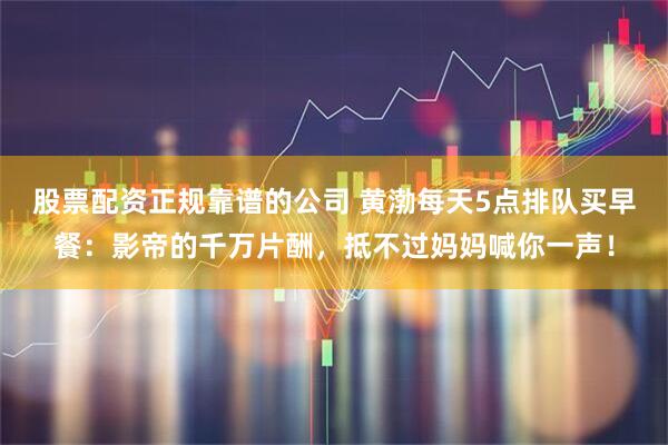 股票配资正规靠谱的公司 黄渤每天5点排队买早餐：影帝的千万片酬，抵不过妈妈喊你一声！