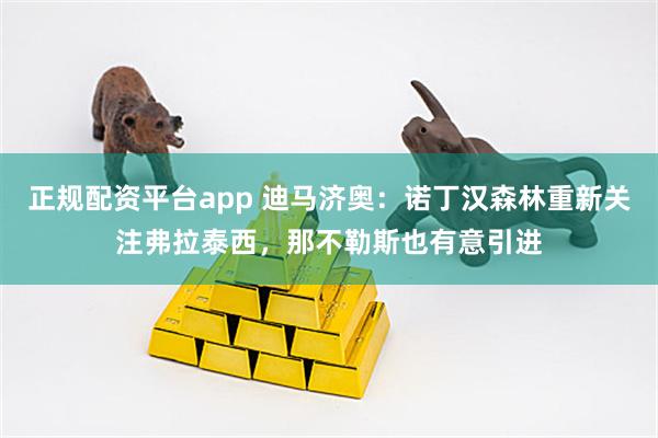 正规配资平台app 迪马济奥：诺丁汉森林重新关注弗拉泰西，那不勒斯也有意引进