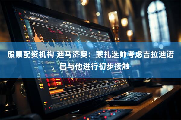 股票配资机构 迪马济奥：蒙扎选帅考虑吉拉迪诺，已与他进行初步接触