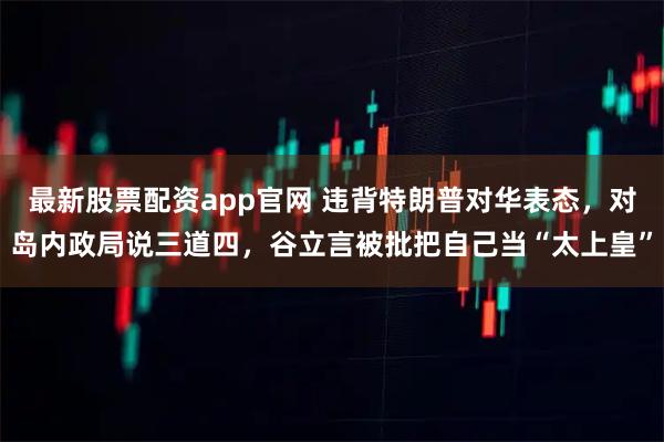 最新股票配资app官网 违背特朗普对华表态，对岛内政局说三道四，谷立言被批把自己当“太上皇”