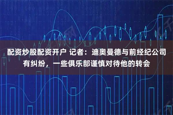 配资炒股配资开户 记者：迪奥曼德与前经纪公司有纠纷，一些俱乐部谨慎对待他的转会