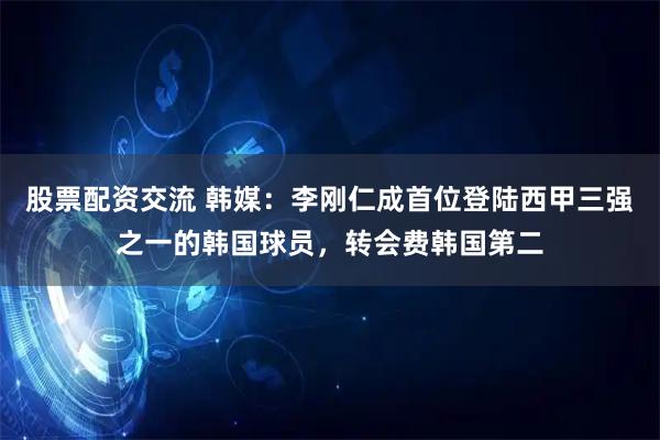 股票配资交流 韩媒：李刚仁成首位登陆西甲三强之一的韩国球员，转会费韩国第二